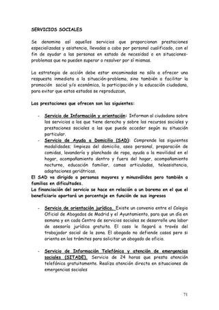 SERVICIOS SOCIALES

Se denomina así aquellos servicios que proporcionan prestaciones
especializadas y asistencia, llevadas a cabo por personal cualificado, con el
fin de ayudar a las personas en estado de necesidad o en situaciones-
problemas que no pueden superar o resolver por sí mismas.

La estrategia de acción debe estar encaminadas no sólo a ofrecer una
respuesta inmediata a la situación-problema, sino también a facilitar la
promoción social y/o económica, la participación y la educación ciudadana,
para evitar que estos estados se reproduzcan,

Las prestaciones que ofrecen son las siguientes:

   -   Servicio de Información y orientación: Informan al ciudadano sobre
       los servicios a los que tiene derecho y sobre los recursos sociales y
       prestaciones sociales a las que puede acceder según su situación
       particular.
   - Servicio de Ayuda a Domicilio (SAD): Comprende las siguientes
       modalidades; limpieza del domicilio, aseo personal, preparación de
       comidas, lavandería y planchado de ropa, ayuda a la movilidad en el
       hogar, acompañamiento dentro y fuera del hogar, acompañamiento
       nocturno, educación familiar, camas articuladas, teleasistencia,
       adaptaciones geriátricas.
El SAD va dirigido a personas mayores y minusválidos pero también a
familias en dificultades.
La financiación del servicio se hace en relación a un baremo en el que el
beneficiario aportará un porcentaje en función de sus ingresos

   -   Servicio de orientación jurídica. Existe un convenio entre el Colegio
       Oficial de Abogados de Madrid y el Ayuntamiento, para que un día en
       semana y en cada Centro de servicios sociales se desarrolle una labor
       de asesoría jurídica gratuita. El caso le llegará a través del
       trabajador social de la zona. El abogado no defiende casos pero si
       orienta en los trámites para solicitar un abogado de oficio.

   -   Servicio de Información Telefónica y atención de emergencias
       sociales (SITADE). Servicio de 24 horas que presta atención
       telefónica gratuitamente. Realiza atención directa en situaciones de
       emergencias sociales




                                                                          71
 