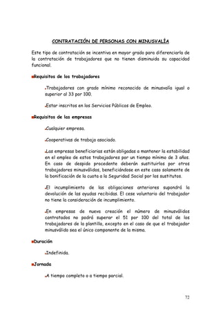 CONTRATACIÓN DE PERSONAS CON MINUSVALÍA

Este tipo de contratación se incentiva en mayor grado para diferenciarla de
la contratación de trabajadores que no tienen disminuida su capacidad
funcional.

 Requisitos de los trabajadores

       Trabajadores con grado mínimo reconocido de minusvalía igual o
      superior al 33 por 100.

      Estar inscritos en los Servicios Públicos de Empleo.

 Requisitos de las empresas

      Cualquier empresa.

      Cooperativas de trabajo asociado.

       Las empresas beneficiarias están obligadas a mantener la estabilidad
      en el empleo de estos trabajadores por un tiempo mínimo de 3 años.
      En caso de despido procedente deberán sustituirlos por otros
      trabajadores minusválidos, beneficiándose en este caso solamente de
      la bonificación de la cuota a la Seguridad Social por los sustitutos.

      El incumplimiento de las obligaciones anteriores supondrá la
      devolución de las ayudas recibidas. El cese voluntario del trabajador
      no tiene la consideración de incumplimiento.

       En empresas de nueva creación el número de minusválidos
      contratados no podrá superar el 51 por 100 del total de los
      trabajadores de la plantilla, excepto en el caso de que el trabajador
      minusválido sea el único componente de la misma.

 Duración

      Indefinida.

 Jornada

      A tiempo completo o a tiempo parcial.



                                                                        72
 