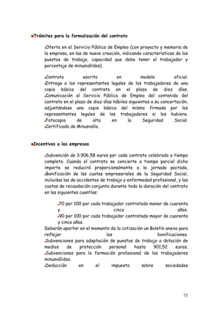 Trámites para la formalización del contrato

      Oferta en el Servicio Público de Empleo (con proyecto y memoria de
     la empresa, en las de nueva creación, indicando características de los
     puestos de trabajo, capacidad que debe tener el trabajador y
     porcentaje de minusválidos).

      Contrato          escrito          en          modelo          oficial.
      Entrega a los representantes legales de los trabajadores de una
     copia básica del contrato en el plazo de diez días.
      Comunicación al Servicio Público de Empleo del contenido del
     contrato en el plazo de diez días hábiles siguientes a su concertación,
     adjuntándose una copia básica del mismo firmada por los
     representantes legales de los trabajadores si los hubiere.
      Fotocopia      de      alta     en      la      Seguridad      Social.
      Certificado de Minusvalía.


Incentivos a las empresas

      Subvención de 3.906,58 euros por cada contrato celebrado a tiempo
     completo. Cuando el contrato se concierte a tiempo parcial dicho
     importe se reducirá proporcionalmente a la jornada pactada.
      Bonificación de las cuotas empresariales de la Seguridad Social,
     incluidas las de accidentes de trabajo y enfermedad profesional, y las
     cuotas de recaudación conjunta durante toda la duración del contrato
     en las siguientes cuantías:

            70 por 100 por cada trabajador contratado menor de cuarenta
           y                          cinco                          años.
            90 por 100 por cada trabajador contratado mayor de cuarenta
           y cinco años.
     Deberán aportar en el momento de la cotización un Boletín anexo para
     reflejar                     las                      bonificaciones.
      Subvenciones para adaptación de puestos de trabajo o dotación de
     medios     de    protección    personal   hasta     901,52     euros.
      Subvenciones para la formación profesional de los trabajadores
     minusválidos.
      Deducción      en      el      impuesto      sobre       sociedades




                                                                          73
 