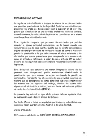 EXPOSICIÓN DE MOTIVOS

La regulación actual dificulta la integración laboral de los discapacitados
que perciben prestaciones de la Seguridad Social no contributivas por
presentar un grado de discapacidad igual o superior al 65 por 100,
puesto que la realización de una actividad profesional lucrativa conlleva,
automáticamente, la reducción de la pensión no contributiva en la misma
cuantía que la retribución obtenida.

Esta regulación comporta que personas discapacitadas que podrían
acceder a alguna actividad remunerada, no lo hagan cuando esa
remuneración sea de baja cuantía, puesto que no existe compensación
alguna adicional por el hecho de trabajar e incluso se corre el riesgo de
perder la prestación, a lo que debe sumarse el miedo existente a los
obstáculos que puedan presentarse para recuperarla en el momento de
cesar en el trabajo retribuido, a pesar de que el artículo 144 de la Ley
General de la Seguridad Socia contempla la recuperación automática de
la pensión.

Esta dificultad, que comporta una menor integración laboral de las
personas con discapacidad, podría minimizarse flexibilizando la
penalización que, para quienes ya están percibiendo la pensión no
contributiva, representa hoy el ejercicio de una actividad lucrativa, de
manera que los perceptores de estas pensiones pudieran compatibilizar
las mismas con los ingresos del trabajo, durante los cuatro años
siguientes al inicio de la actividad, hasta el límite del indicador público
de renta de efectos múltiples (IPREM).

La presente Ley entrará en vigor el día primero del mes siguiente al de
su publicación en el «Boletín Oficial del Estado».

Por tanto, Mando a todos los españoles, particulares y autoridades, que
guarden y hagan guardar esta ley. Madrid, 6 de junio de 2005.

JUAN CARLOS R.

El Presidente del Gobierno, JOSÉ LUIS RODRÍGUEZ ZAPATERO




                                                                              75
 