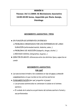 SESIÓN 8
    Viernes 18/11/2005: El Movimiento Asociativo
    16:00-20:00 horas, impartido por Nuria Asenjo,
                             Psicóloga




               MOVIMIENTO ASOCIATIVO: TIPOS



EN FUNCIÓN DE DIFERENTES INTERESES:
  PROBLEMAS ORIGINADOS POR UNA ENFERMEDAD DE LARGA

  DURACIÓN (enfermedad mental, diabetes, asma...)

  PROBLEMAS DE ADICCIÓN (ludopatía, drogas, alcohol...)

  RECHAZO SOCIAL (inmigrantes, mujeres...)

DEBATIR EN GRUPO: diferencias entre los distintos tipos y aspectos en
común


                   MOVIMIENTO ASOCIATIVO:

                              POR QUÉ

Las asociaciones brindan a los ciudadanos un tipo de apoyo y atención
complementaria a la que reciben en los centros sanitarios
FUNDAMENTACIÓN (por qué, preguntar al grupo):
  Los procesos asistenciales no comienzan ni acaban en el sistema

  sanitario

  El cuidado de la salud no es patrimonio del sistema sanitario formal y

  sus profesionales




                                                                           76
 