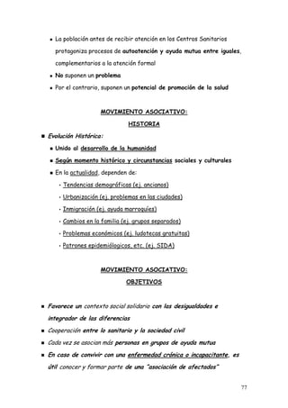 La población antes de recibir atención en los Centros Sanitarios

  protagoniza procesos de autoatención y ayuda mutua entre iguales,

  complementarios a la atención formal

  No suponen un problema

  Por el contrario, suponen un potencial de promoción de la salud



                   MOVIMIENTO ASOCIATIVO:

                             HISTORIA

Evolución Histórica:
  Unido al desarrollo de la humanidad

  Según momento histórico y circunstancias sociales y culturales

  En la actualidad, dependen de:

   • Tendencias demográficas (ej. ancianos)

   • Urbanización (ej. problemas en las ciudades)

   • Inmigración (ej. ayuda marroquíes)

   • Cambios en la familia (ej. grupos separados)

   • Problemas económicos (ej. ludotecas gratuitas)

   • Patrones epidemiólogicos, etc. (ej. SIDA)




                   MOVIMIENTO ASOCIATIVO:

                            OBJETIVOS



Favorece un contexto social solidario con las desigualdades e
integrador de las diferencias
Cooperación entre lo sanitario y la sociedad civil
Cada vez se asocian más personas en grupos de ayuda mutua
En caso de convivir con una enfermedad crónica o incapacitante, es
útil conocer y formar parte de una “asociación de afectados”


                                                                     77
 