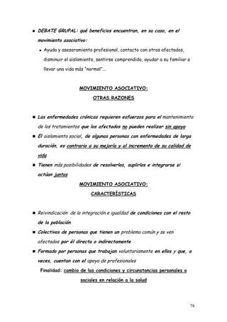 DEBATE GRUPAL: qué beneficios encuentran, en su caso, en el
movimiento asociativo:
  Ayuda y asesoramiento profesional, contacto con otros afectados,

  disminuir el aislamiento, sentirse comprendido, ayudar a su familiar a

  llevar una vida más “normal”...



                   MOVIMIENTO ASOCIATIVO:

                          OTRAS RAZONES



Las enfermedades crónicas requieren esfuerzos para el mantenimiento
de los tratamientos que los afectados no pueden realizar sin apoyo
El aislamiento social, de algunas personas con enfermedades de larga
duración, es contrario a su mejoría y al incremento de su calidad de
vida
Tienen más posibilidades de resolverlos, suplirlos e integrarse si
actúan juntos
                   MOVIMIENTO ASOCIATIVO:

                         CARACTERÍSTICAS



Reivindicación de la integración e igualdad de condiciones con el resto
de la población
Colectivos de personas que tienen un problema común y se ven
afectados por él directa o indirectamente
Formado por personas que trabajan voluntariamente en ellos y que, a
veces, cuentan con el apoyo de profesionales
 Finalidad: cambio de las condiciones y circunstancias personales o

                    sociales en relación a la salud




                                                                           78
 