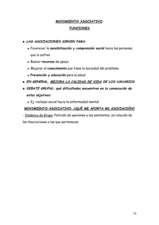 MOVIMIENTO ASOCIATIVO:

                                FUNCIONES



  LAS ASOCIACIONES SIRVEN PARA:
     Favorecer la sensibilización y comprensión social hacia las personas

     que lo sufren

     Buscar recursos de apoyo

     Mejorar el conocimiento que tiene la sociedad del problema

     Prevención y educación para la salud

  EN GENERAL, MEJORA LA CALIDAD DE VIDA DE LOS USUARIOS
  DEBATE GRUPAL: qué dificultades encuentran en la consecución de
  estos objetivos:
     Ej. rechazo social hacia la enfermedad mental

 MOVIMIENTO ASOCIATIVO: ¿QUÉ ME APORTA MI ASOCIACIÓN?

- Dinámica de Grupo: Petición de opiniones a los asistentes, en relación de

las Asociaciones a las que pertenecen.




                                                                              79
 