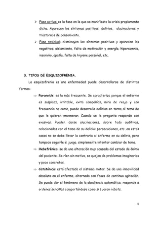 Fase activa: es la fase en la que se manifiesta la crisis propiamente

             dicha. Aparecen los síntomas positivos: delirios,     alucinaciones y

             trastornos de pensamiento.

             Fase residual: disminuyen los síntomas positivos y aparecen los

             negativos: aislamiento, falta de motivación y energía, hipersomnia,

             insomnio, apatía, falta de higiene personal, etc.




  3. TIPOS DE ESQUIZOFRENIA.

     La esquizofrenia es una enfermedad puede desarrollarse de distintas

formas:

          ⇒ Paranoide: es la más frecuente. Se caracteriza porque el enfermo

             es suspicaz, irritable, evita compañías, mira de reojo y con

             frecuencia no come, puede desarrolla delirios en torno al tema de

             que le quieren envenenar. Cuando se le pregunta responde con

             evasivas.   Pueden   darse   alucinaciones,   sobre   todo   auditivas,

             relacionadas con el tema de su delirio: persecuciones, etc. en estos

             casos no se debe llevar la contraria al enfermo en su delirio, pero

             tampoco seguirle el juego, simplemente intentar cambiar de tema.

          ⇒ Hebefrénica: se da una alteración muy acusada del estado de ánimo

             del paciente. Se ríen sin motivo, se quejan de problemas imaginarios

             y poco concretos.

          ⇒ Catatónica: está afectado el sistema motor. Se da una inmovilidad

             absoluta en el enfermo, alternada con fases de continua agitación.

             Se puede dar el fenómeno de la obediencia automática: responde a

             ordenes sencillas comportándose como si fueran robots.



                                                                                  8
 