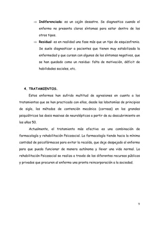 ⇒ Indiferenciada: es un cajón desastre. Se diagnostica cuando el

               enfermo no presenta claros síntomas para estar dentro de los

               otros tipos.

         ⇒ Residual: es en realidad una fase más que un tipo de esquizofrenia.

               Se suele diagnosticar a pacientes que tienen muy estabilizada la

               enfermedad y que cursan con algunos de los síntomas negativos, que

               se han quedado como un residuo: falta de motivación, déficit de

               habilidades sociales, etc.




   4. TRATAMIENTOS.

      Estos enfermos han sufrido multitud de agresiones en cuanto a los

tratamientos que se han practicado con ellos, desde las lobotomías de principios

de siglo, los métodos de contención mecánica (correas) en los grandes

psiquiátricos las dosis masivas de neurolépticos a partir de su descubrimiento en

los años 50.

      Actualmente, el tratamiento más efectivo es una combinación de

farmacología y rehabilitación Psicosocial. La farmacología tiende hacia la mínima

cantidad de psicofármacos para evitar la recaída, que deje despejado al enfermo

para que pueda funcionar de manera autónoma y llevar una vida normal. La

rehabilitación Psicosocial se realiza a través de los diferentes recursos públicos

y privados que procuren al enfermo una pronta reincorporación a la sociedad.




                                                                                9
 