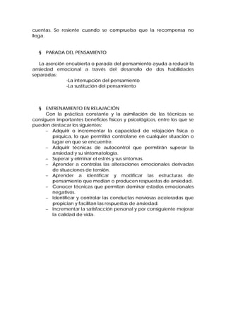 cuentas. Se resiente cuando se comprueba que la recompensa no
llega.
§ PARADA DEL PENSAMIENTO
La aserción encubierta o parada del pensamiento ayuda a reducir la
ansiedad emocional a través del desarrollo de dos habilidades
separadas:
-La interrupción del pensamiento
-La sustitución del pensamiento
§ ENTRENAMIENTO EN RELAJACIÓN
Con la práctica constante y la asimilación de las técnicas se
consiguen importantes beneficios físicos y psicológicos, entre los que se
pueden destacar los siguientes:
− Adquirir o incrementar la capacidad de relajación física o
psíquica, lo que permitirá controlarse en cualquier situación o
lugar en que se encuentre.
− Adquirir técnicas de autocontrol que permitirán superar la
ansiedad y su sintomatología.
− Superar y eliminar el estrés y sus síntomas.
− Aprender a controlas las alteraciones emocionales derivadas
de situaciones de tensión.
− Aprender a identificar y modificar las estructuras de
pensamiento que median o producen respuestas de ansiedad.
− Conocer técnicas que permitan dominar estados emocionales
negativos.
− Identificar y controlar las conductas nerviosas aceleradas que
propician y facilitan las respuestas de ansiedad.
− Incrementar la satisfacción personal y por consiguiente mejorar
la calidad de vida.
 