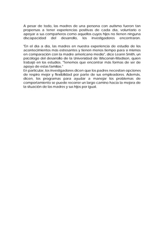 A pesar de todo, las madres de una persona con autismo fueron tan
propensas a tener experiencias positivas de cada día, voluntario o
apoyar a sus compañeros como aquellos cuyos hijos no tienen ninguna
discapacidad del desarrollo, los investigadores encontraron.
"En el día a día, las madres en nuestra experiencia de estudio de los
acontecimientos más estresantes y tienen menos tiempo para sí mismos
en comparación con la madre americano medio", dice Leann Smith, un
psicólogo del desarrollo de la Universidad de Wisconsin-Madison, quien
trabajó en los estudios. "Tenemos que encontrar más formas de ser de
apoyo de estas familias."
En particular, los investigadores dicen que los padres necesitan opciones
de respiro mejor y flexibilidad por parte de sus empleadores. Además,
dicen, los programas para ayudar a manejar los problemas de
comportamiento se puede recorrer un largo camino hacia la mejora de
la situación de las madres y sus hijos por igual.
 