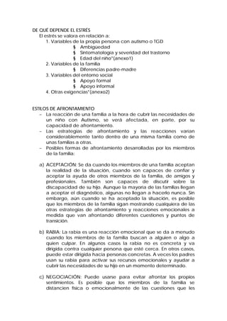 DE QUÉ DEPENDE EL ESTRÉS
El estrés se valora en relación a:
1. Variables de la propia persona con autismo o TGD
§ Ambigüedad
§ Sintomatología y severidad del trastorno
§ Edad del niño*(anexo1)
2. Variables de la familia
§ Diferencias padre-madre
3. Variables del entorno social
§ Apoyo formal
§ Apoyo informal
4. Otras exigencias*(anexo2)
ESTILOS DE AFRONTAMIENTO
− La reacción de una familia a la hora de cubrir las necesidades de
un niño con Autismo, se verá afectada, en parte, por su
capacidad de afrontamiento.
− Las estrategias de afrontamiento y las reacciones varían
considerablemente tanto dentro de una misma familia como de
unas familias a otras.
− Posibles formas de afrontamiento desarrolladas por los miembros
de la familia:
a) ACEPTACIÓN: Se da cuando los miembros de una familia aceptan
la realidad de la situación, cuando son capaces de confiar y
aceptar la ayuda de otros miembros de la familia, de amigos y
profesionales. También son capaces de discutir sobre la
discapacidad de su hijo. Aunque la mayoría de las familias llegan
a aceptar el diagnóstico, algunas no llegan a hacerlo nunca. Sin
embargo, aún cuando se ha aceptado la situación, es posible
que los miembros de la familia sigan mostrando cualquiera de las
otras estrategias de afrontamiento y reacciones emocionales a
medida que van afrontando diferentes cuestiones y puntos de
transición.
b) RABIA: La rabia es una reacción emocional que se da a menudo
cuando los miembros de la familia buscan a alguien o algo a
quien culpar. En algunos casos la rabia no es concreta y va
dirigida contra cualquier persona que esté cerca. En otros casos,
puede estar dirigida hacia personas concretas. A veces los padres
usan su rabia para activar sus recursos emocionales y ayudar a
cubrir las necesidades de su hijo en un momento determinado.
c) NEGOCIACIÓN: Puede usarse para evitar afrontar los propios
sentimientos. Es posible que los miembros de la familia se
distancien física o emocionalmente de las cuestiones que les
 