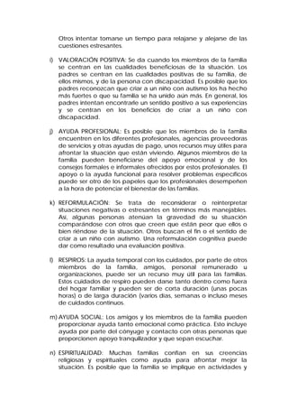 Otros intentar tomarse un tiempo para relajarse y alejarse de las
cuestiones estresantes.
i) VALORACIÓN POSITIVA: Se da cuando los miembros de la familia
se centran en las cualidades beneficiosas de la situación. Los
padres se centran en las cualidades positivas de su familia, de
ellos mismos, y de la persona con discapacidad. Es posible que los
padres reconozcan que criar a un niño con autismo los ha hecho
más fuertes o que su familia se ha unido aún más. En general, los
padres intentan encontrarle un sentido positivo a sus experiencias
y se centran en los beneficios de criar a un niño con
discapacidad.
j) AYUDA PROFESIONAL: Es posible que los miembros de la familia
encuentren en los diferentes profesionales, agencias proveedoras
de servicios y otras ayudas de pago, unos recursos muy útiles para
afrontar la situación que están viviendo. Algunos miembros de la
familia pueden beneficiarse del apoyo emocional y de los
consejos formales e informales ofrecidos por estos profesionales. El
apoyo o la ayuda funcional para resolver problemas específicos
puede ser otro de los papeles que los profesionales desempeñen
a la hora de potenciar el bienestar de las familias.
k) REFORMULACIÓN: Se trata de reconsiderar o reinterpretar
situaciones negativas o estresantes en términos más manejables.
Así, algunas personas atenúan la gravedad de su situación
comparándose con otros que creen que están peor que ellos o
bien riéndose de la situación. Otros buscan el fin o el sentido de
criar a un niño con autismo. Una reformulación cognitiva puede
dar como resultado una evaluación positiva.
l) RESPIROS: La ayuda temporal con los cuidados, por parte de otros
miembros de la familia, amigos, personal remunerado u
organizaciones, puede ser un recurso muy útil para las familias.
Estos cuidados de respiro pueden darse tanto dentro como fuera
del hogar familiar y pueden ser de corta duración (unas pocas
horas) o de larga duración (varios días, semanas o incluso meses
de cuidados continuos.
m) AYUDA SOCIAL: Los amigos y los miembros de la familia pueden
proporcionar ayuda tanto emocional como práctica. Esto incluye
ayuda por parte del cónyuge y contacto con otras personas que
proporcionen apoyo tranquilizador y que sepan escuchar.
n) ESPIRITUALIDAD: Muchas familias confían en sus creencias
religiosas y espirituales como ayuda para afrontar mejor la
situación. Es posible que la familia se implique en actividades y
 