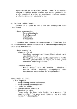 prácticas religiosas para afrontar el diagnóstico. Su comunidad
religiosa y espiritual puede resultar una fuente importante de
ayuda emocional y social. Las enseñanzas religiosas pueden
ayudarles a entender y aceptar a su hijo.
RECURSOS DE AFRONTAMIENTO
Recursos de la familia del niño autista para conseguir un buen
clima familiar
1. Recursos personales
-Personalidad fuerte
-Control personal
-Autoestima
-Culpabilidad
2. Recursos intrafamiliares: La adaptación de la familia tiene que
ver con la cohesión familiar: la unidad de la familia es importante para
hacer frente a la dificultad.
3. Recursos externos
a) Apoyo informal
-Aquel que no requiere un intercambio de dinero o una
organización formal.
-Se incluye la ayuda que pueda proporcionar la familia
inmediata y la extendida, los amigos, los vecinos y otros
padres con hijos discapacitados.
b) Apoyo formal
-Ayuda proporcionada por personas individuales o
servicios, desde “canguros” remunerados hasta
programas de tratamiento o de “respiro familiar”.
INDICADORES DEL ESTRÉS
A nivel cognitivo:
− Incapacidad para tomar decisiones
− Incapacidad para concentrarse
− Olvidos frecuentes
− Hipersensibilidad a la crítica
− Bloqueos mentales
− Pensamientos del tipo: “algo terrible va a pasar...”, “no
aguanto más...”, “no valgo para nada...”, “soy una mala
madre...”, “esto es injusto...”
 