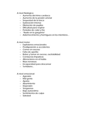 A nivel fisiológico:
− Aumento del ritmo cardiaco
− Aumento de la presión arterial
− Sequedad de la boca
− Sudoración intensa
− Dilatación de pupilas
− Dificultad para respirar
− Periodos de calor y frío
− “Nudo en la garganta”
− Adormecimiento y hormigueo en los miembros...
A nivel motor:
− Explosiones emocionales
− Predisposición a accidentes
− Comer en exceso
− Falta de apetito
− Beber y fumar en exceso, excitabilidad
− Conductas impulsivas
− Alteraciones en el habla
− Risas nerviosas
− Incapacidad para descansar
− Temblores...
A nivel emocional:
− Agresión
− Mal genio
− Apatía
− Aburrimiento
− Depresión
− Vergüenza
− Baja autoestima
− Sentimientos de culpa
− Soledad
 