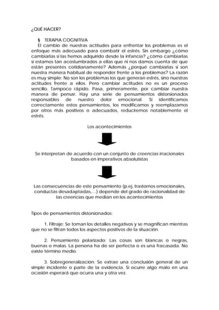 ¿QUÉ HACER?
§ TERAPIA COGNITIVA
El cambio de nuestras actitudes para enfrentar los problemas es el
enfoque más adecuado para combatir el estrés. Sin embargo ¿cómo
cambiarlas si las hemos adquirido desde la infancia? ¿cómo cambiarlas
si estamos tan acostumbrados a ellas que ni nos damos cuenta de que
están presentes cotidianamente? Además ¿porqué cambiarlas si son
nuestra manera habitual de responder frente a los problemas? La razón
es muy simple: No son los problemas los que generan estrés, sino nuestras
actitudes frente a ellos. Pero cambiar actitudes no es un proceso
sencillo. Tampoco rápido. Pasa, primeramente, por cambiar nuestra
manera de pensar. Hay una serie de pensamientos distorsionados
responsables de nuestro dolor emocional. Si identificamos
correctamente estos pensamientos, los modificamos y reemplazamos
por otros más positivos o adecuados, reduciremos notablemente el
estrés.
Los acontecimientos
Se interpretan de acuerdo con un conjunto de creencias irracionales
basados en imperativos absolutistas
Las consecuencias de este pensamiento (p.ej, trastornos emocionales,
conductas desadaptadas,…) depende del grado de racionalidad de
las creencias que median en los acontecimientos
Tipos de pensamientos distorsionados:
1. Filtraje: Se toman los detalles negativos y se magnifican mientras
que no se filtran todos los aspectos positivos de la situación.
2. Pensamiento polarizado: Las cosas son blancas o negras,
buenas o malas. La persona ha de ser perfecta o es una fracasada. No
existe término medio.
3. Sobregeneralización: Se extrae una conclusión general de un
simple incidente o parte de la evidencia. Si ocurre algo malo en una
ocasión esperará que ocurra una y otra vez.
 