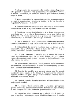4. Interpretación del pensamiento: Sin mediar palabra, la persona
sabe qué sienten los demás y por qué se comportan de la forma en que
lo hacen. En concreto, es capaz de adivinar qué sienten los demás
respecto a ella.
5. Visión catastrófica: Se espera el desastre. La persona se entera
o escucha un problema y empieza a decirse “Y si”: "¿Y si estalla la
tragedia?", "¿Y si me sucede a mi?"
6. Personalización: La persona que los sufre cree que todo lo que
la gente hace o dice es alguna forma de reacción hacia ella.
7. Falacia de control: Control externo: si se siente externamente
controlado, se ve a sí mismo desamparado, como una víctima del
destino. Control interno: convierte a la persona en responsable del
sufrimiento o de la felicidad de aquellos que le rodean.
8. Falacia de justicia: La persona está resentida porque piensa que
conoce qué es la justicia, pero los demás no están de acuerdo con ella.
9. Culpabilidad: La persona mantiene que los demás son los
responsables de su sufrimiento, o toma el punto de vista opuesto y se
culpa a sí misma de todos los problemas ajenos.
10. Debería: La persona posee una lista de normas rígidas sobre
cómo deberían actuar tanto ella como los demás. Las personas que
transgreden estas normas le enojan y también se siente culpable si viola
estas normas ella misma.
11. Razonamiento emocional: Cree que lo que siente tendría que
ser verdadero, automáticamente. Si siente como estúpida y aburrida
una cosa, debe ser estúpida y aburrida.
12. Falacia de cambio: Una persona espera que los demás
cambiarán para seguirle si los influye o "acaramela" lo suficiente.
Necesita cambiar a la gente porque su esperanza de felicidad parece
depender enteramente de ello.
13. Etiquetas globales: Se generalizan una o dos cualidades de un
juicio negativo global.
14. Tener razón: Continuamente está en un proceso para probar
que sus opiniones y acciones son correctas. Es imposible equivocarse y
se hará cualquier cosa para demostrar que se tiene la razón.
15. Falacia de la recompensa divina: Espera cobrar algún día
todo el sacrificio y abnegación, como si hubiera alguien que llevara las
 
