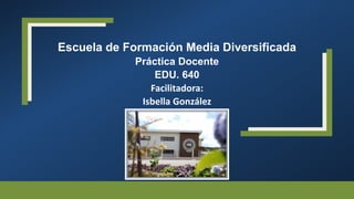 Escuela de Formación Media Diversificada
Práctica Docente
EDU. 640
Facilitadora:
Isbella González
 