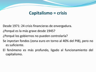 Capitalismo = crisis
Desde 1971: 24 crisis financieras de envergadura.
¿Porqué es la más grave desde 1945?
¿Porqué los gobiernos no pueden controlarla?
Se inyectan fondos (zona euro en torno al 40% del PIB), pero no
es suficiente.
El fenómeno es más profundo, ligado al funcionamiento del
capitalismo.
 