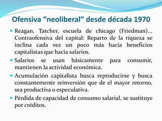 Ofensiva “neoliberal” desde década 1970
 Reagan, Tatcher, escuela de chicago (Friedman)...
Contraofensiva del capital: Reparto de la riqueza se
inclina cada vez un poco más hacia beneficios
capitalistas que hacia salarios.
 Salarios se usan básicamente para consumir,
mantienen la actividad económica.
 Acumulación capitalista busca reproducirse y busca
constantemente reinversión que de el mayor retorno,
sea productiva o especulativa.
 Pérdida de capacidad de consumo salarial, se sustituye
por créditos.
 