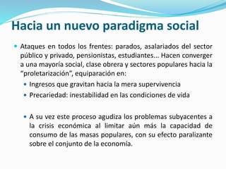 Hacia un nuevo paradigma social
 Ataques en todos los frentes: parados, asalariados del sector
público y privado, pensionistas, estudiantes... Hacen converger
a una mayoría social, clase obrera y sectores populares hacia la
“proletarización”, equiparación en:
 Ingresos que gravitan hacia la mera supervivencia
 Precariedad: inestabilidad en las condiciones de vida
 A su vez este proceso agudiza los problemas subyacentes a
la crisis económica al limitar aún más la capacidad de
consumo de las masas populares, con su efecto paralizante
sobre el conjunto de la economía.
 