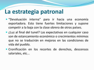 La estrategia patronal
 “Devaluación interna” para ir hacia una economía
exportadora. Esto tiene fuertes limitaciones y supone
competir a la baja con la clase obrera de otros países.
 ¿Luz al final del tunel? Las expectativas en cualquier caso
son de estancamiento económico o crecimientos mínimos
que no se traducirán en mejoras en las condiciones de
vida del pueblo.
 Cronificación en los recortes de derechos, descensos
salariales, etc...
 