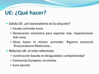 UE: ¿Qué hacer?
 Salida UE: ¿el nacionalismo es la solución?
 Deuda contraída euros
 Devaluación monetaria para exportar más, importaciones
más caras
 Otros hacen lo mismo: aranceles guerra comercial
nacionalismobelicismo…
 Reforma UE: el mito reformista
 construcción basada en desigualdad y competitividad
 Comisarios Europeos: no electos
 Euro ejercito
 
