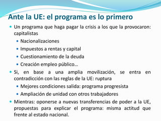Ante la UE: el programa es lo primero
 Un programa que haga pagar la crisis a los que la provocaron:
capitalistas
 Nacionalizaciones
 Impuestos a rentas y capital
 Cuestionamiento de la deuda
 Creación empleo público…
 Si, en base a una amplia movilización, se entra en
contradicción con las reglas de la UE: ruptura
 Mejores condiciones salida: programa progresista
 Ampliación de unidad con otros trabajadores
 Mientras: oponerse a nuevas transferencias de poder a la UE,
propuestas para explicar el programa: misma actitud que
frente al estado nacional.
 