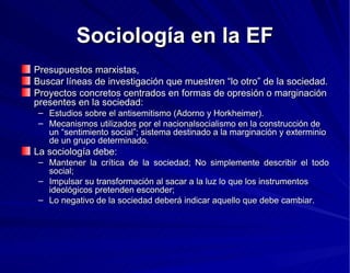 Sociología en la EF Presupuestos marxistas,  Buscar líneas de investigación que muestren “lo otro” de la sociedad.  Proyectos concretos centrados en formas de opresión o marginación presentes en la sociedad: Estudios sobre el antisemitismo (Adorno y Horkheimer). Mecanismos utilizados por el nacionalsocialismo en la construcción de un “sentimiento social”; sistema destinado a la marginación y exterminio de un grupo determinado. La sociología debe: Mantener la crítica de la sociedad; No simplemente describir el todo social; Impulsar su transformación al sacar a la luz lo que los instrumentos ideológicos pretenden esconder; Lo negativo de la sociedad deberá indicar aquello que debe cambiar.  