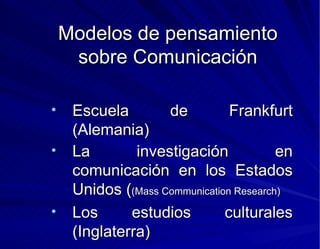 Modelos de pensamiento sobre Comunicación Escuela de Frankfurt (Alemania) La investigación en comunicación en los Estados Unidos ( (Mass Communication Research) Los estudios culturales (Inglaterra) 