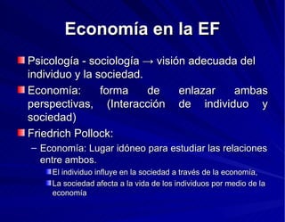 Economía en la EF Psicología - sociología -> visión adecuada del individuo y la sociedad. Economía: forma de enlazar ambas perspectivas, (Interacción de individuo y sociedad) Friedrich Pollock: Economía: Lugar idóneo para estudiar las relaciones entre ambos. El individuo influye en la sociedad a través de la economía, La sociedad afecta a la vida de los individuos por medio de la economía 