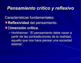 Pensamiento crítico y reflexivo Características fundamentales: Reflexividad  del pensamiento. D imensión crítica . Horkheimer: “El pensamiento debe nacer a partir de las contradicciones de la realidad, aquello que nos hace pensar una sociedad distinta”. 