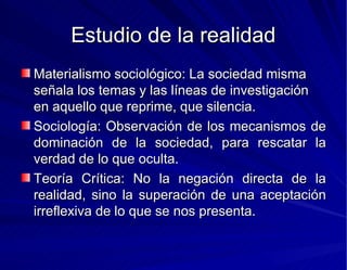 Estudio de la realidad Materialismo sociológico: La sociedad misma señala los temas y las líneas de investigación en aquello que reprime, que silencia. Sociología: Observación de los mecanismos de dominación de la sociedad, para rescatar la verdad de lo que oculta. Teoría Crítica: No la negación directa de la realidad, sino la superación de una aceptación irreflexiva de lo que se nos presenta. 