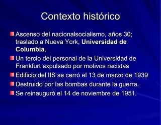 Contexto histórico Ascenso del nacionalsocialismo, años 30; traslado a Nueva York,  Universidad de Columbia , Un tercio del personal de la Universidad de Frankfurt expulsado por motivos racistas Edificio del IIS se cerró el 13 de marzo de 1939 Destruido por las bombas durante la guerra. Se reinauguró el 14 de noviembre de 1951. 