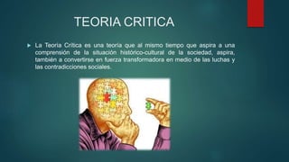 TEORIA CRITICA
 La Teoría Crítica es una teoría que al mismo tiempo que aspira a una
comprensión de la situación histórico-cultural de la sociedad, aspira,
también a convertirse en fuerza transformadora en medio de las luchas y
las contradicciones sociales.
 