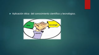  Aplicación ética del conocimiento científico y tecnológico.
 