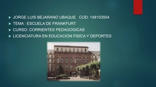 JORGE LUIS BEJARANO UBAQUE COD: 148103504
 TEMA : ESCUELA DE FRANKFURT
 CURSO: CORRIENTES PEDAGOGICAS
 LICENCIATURA EN EDUCACION FISICA Y DEPORTES
 