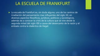 LA ESCUELA DE FRANKFURT
 La escuela de Frankfurt es, sin duda alguna, uno de los centros de
irradiación del pensamiento mas influyentes del siglo XX, en
diversos aspectos filosóficos, jurídicos, políticos y sociológicos,
además da a conocer la crisis de la cultura que se vive desde la
segunda mitad del siglo XIX a causa del desencanto de la razón y el
embate contra la dialéctica de Hegel.
 