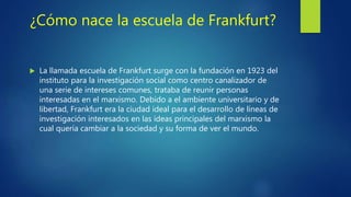 ¿Cómo nace la escuela de Frankfurt?
 La llamada escuela de Frankfurt surge con la fundación en 1923 del
instituto para la investigación social como centro canalizador de
una serie de intereses comunes, trataba de reunir personas
interesadas en el marxismo. Debido a el ambiente universitario y de
libertad, Frankfurt era la ciudad ideal para el desarrollo de líneas de
investigación interesados en las ideas principales del marxismo la
cual quería cambiar a la sociedad y su forma de ver el mundo.
 