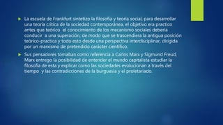  La escuela de Frankfurt sintetizo la filosofía y teoría social, para desarrollar
una teoría critica de la sociedad contemporánea, el objetivo era practico
antes que teórico el conocimiento de los mecanismo sociales debería
conducir a una superación, de modo que se trascendiera la antigua posición
teórico-practica y todo esto desde una perspectiva interdisciplinar, dirigida
por un marxismo de pretendido carácter científico.
 Sus pensadores tomaban como referencia a Carlos Marx y Sigmund Freud,
Marx entrego la posibilidad de entender el mundo capitalista estudiar la
filosofía de esta y explicar como las sociedades evolucionan a través del
tiempo y las contradicciones de la burguesía y el proletariado.
 