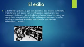  En 1933 Hitler aprovecha la gran crisis económica para imponer en Alemania
el totalitarismo nazi, los que eran considerados de razas inferiores eran
asesinados o torturados y denominados enemigos del estado entre estos los
frankfurtianos quienes salieron al exilio hacia estados unidos con lo cual se
consolida un estudio de la sociedad posindustrial y sus estructuras
sociopolíticas y culturales.
 