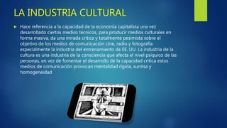 LA INDUSTRIA CULTURAL
 Hace referencia a la capacidad de la economía capitalista una vez
desarrollado ciertos medios técnicos, para producir medios culturales en
forma masiva, da una mirada critica y totalmente pesimista sobre el
objetivo de los medios de comunicación cine, radio y fotografía
especialmente la industria del entrenamiento de EE. UU. La industria de la
cultura es una industria de la consciencia que afecta el nivel psíquico de las
personas, en vez de fomentar el desarrollo de la capacidad critica estos
medios de comunicación provocan mentalidad rígida, sumisa y
homogeneidad
 