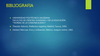 BIBLIOGRAFIA
 UNIVERSIDAD POLITÉCNICA SALESIANA
FACULTAD DE CIENCIAS HUMANAS Y DE LA EDUCACIÓN
"TEORÍAS DE LA COMUNICACIÓN I“
 Theodor Adorno, Dialéctica negativa, Madrid, Taurus, 1992.
 Herbert Marcuse, Eros y civilización, México, Joaquín motriz, 1965
 