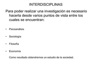 INTERDISCIPLINAS
Para poder realizar una investigación es necesario
hacerla desde varios puntos de vista entre los
cuales se encuentran:
• Psicoanálisis
• Sociología
• Filosofía
• Economía
Como resultado obtendremos un estudio de la sociedad.
 