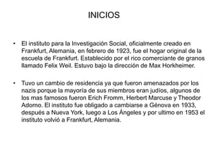 INICIOS
• El instituto para la Investigación Social, oficialmente creado en
Frankfurt, Alemania, en febrero de 1923, fue el hogar original de la
escuela de Frankfurt. Establecido por el rico comerciante de granos
llamado Felix Weil. Estuvo bajo la dirección de Max Horkheimer.
• Tuvo un cambio de residencia ya que fueron amenazados por los
nazis porque la mayoría de sus miembros eran judíos, algunos de
los mas famosos fueron Erich Fromm, Herbert Marcuse y Theodor
Adorno. El instituto fue obligado a cambiarse a Génova en 1933,
después a Nueva York, luego a Los Ángeles y por ultimo en 1953 el
instituto volvió a Frankfurt, Alemania.
 