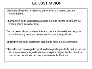 LA ILUSTRACION
*Mediante el uso de la razón se generaría un ataque contra el
dogmatismo.
*El propósito de la Ilustración siempre ha sido liberar al hombre del
miedo sobre su soberanía.
*Con la razón el ser humano libera su pensamiento de los dogmas
establecidos y tiene un pensamiento mas libre y critico.
*El positivismo es la expresión ideológica final de la Ilustración.
*El positivismo se niega la oportunidad a participar de la critica , ya que
la primera se encarga de afirmar y explicar algún hecho debido a
que actúa donde los hechos son totalmente facticos
 