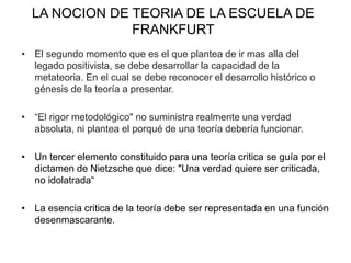 LA NOCION DE TEORIA DE LA ESCUELA DE
FRANKFURT
• El segundo momento que es el que plantea de ir mas alla del
legado positivista, se debe desarrollar la capacidad de la
metateoria. En el cual se debe reconocer el desarrollo histórico o
génesis de la teoría a presentar.
• “El rigor metodológico" no suministra realmente una verdad
absoluta, ni plantea el porqué de una teoría debería funcionar.
• Un tercer elemento constituido para una teoría critica se guía por el
dictamen de Nietzsche que dice: "Una verdad quiere ser criticada,
no idolatrada“
• La esencia critica de la teoría debe ser representada en una función
desenmascarante.
 