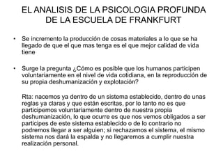 EL ANALISIS DE LA PSICOLOGIA PROFUNDA
DE LA ESCUELA DE FRANKFURT
• Se incremento la producción de cosas materiales a lo que se ha
llegado de que el que mas tenga es el que mejor calidad de vida
tiene
• Surge la pregunta ¿Cómo es posible que los humanos participen
voluntariamente en el nivel de vida cotidiana, en la reproducción de
su propia deshumanización y explotación?
Rta: nacemos ya dentro de un sistema establecido, dentro de unas
reglas ya claras y que están escritas, por lo tanto no es que
participemos voluntariamente dentro de nuestra propia
deshumanización, lo que ocurre es que nos vemos obligados a ser
participes de este sistema establecido o de lo contrario no
podremos llegar a ser alguien; si rechazamos el sistema, el mismo
sistema nos dará la espalda y no llegaremos a cumplir nuestra
realización personal.
 