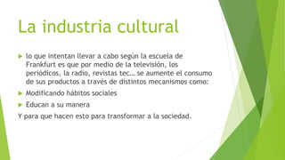 La industria cultural
 lo que intentan llevar a cabo según la escuela de
Frankfurt es que por medio de la televisión, los
periódicos, la radio, revistas tec… se aumente el consumo
de sus productos a través de distintos mecanismos como:
 Modificando hábitos sociales
 Educan a su manera
Y para que hacen esto para transformar a la sociedad.
 