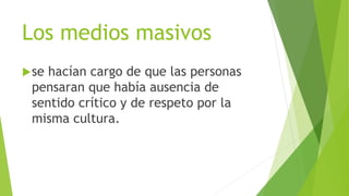 Los medios masivos
se hacían cargo de que las personas
pensaran que había ausencia de
sentido crítico y de respeto por la
misma cultura.
 