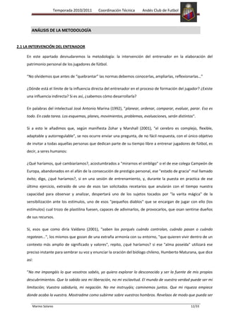 Temporada 2010/2011       Coordinación Técnica      Andés Club de Futbol



    2) ANÁLISIS DE LA METODOLOGÍA


2.1 LA INTERVENCIÓN DEL ENTENADOR

    En este apartado desnudaremos la metodología: la intervención del entrenador en la elaboración del
    patrimonio personal de los jugadores de fútbol.

    “No olvidemos que antes de “quebrantar” las normas debemos conocerlas, ampliarlas, reflexionarlas…”

    ¿Dónde está el límite de la influencia directa del entrenador en el proceso de formación del jugador? ¿Existe
    una influencia indirecta? Si es así, ¿sabemos cómo desarrollarla?

    En palabras del intelectual José Antonio Marina (1992), "planear, ordenar, comparar, evaluar, parar. Eso es
    todo. En cada tarea. Los esquemas, planes, movimientos, problemas, evaluaciones, serán distintos".

    Si a esto le añadimos que, según manifiesta Zohar y Marshall (2001), "el cerebro es complejo, flexible,
    adaptable y autorregulable", se nos ocurre enviar una pregunta, de no fácil respuesta, con el único objetivo
    de invitar a todas aquellas personas que dedican parte de su tiempo libre a entrenar jugadores de fútbol, es
    decir, a seres humanos:

    ¿Qué haríamos, qué cambiaríamos?, acostumbrados a "mirarnos el ombligo" o el de ese colega Campeón de
    Europa, abandonados en el afán de la consecución de prestigio personal, ese "estado de gracia" mal llamado
    éxito; digo, ¿qué haríamos?, si en una sesión de entrenamiento, y, durante la puesta en practica de ese
    último ejercicio, extraído de uno de esos tan solicitados recetarios que anularán con el tiempo nuestra
    capacidad para observar y analizar, despertará uno de los sujetos tocados por "la varita mágica" de la
    sensibilización ante los estímulos, uno de esos "pequeños diablos" que se encargan de jugar con ello (los
    estímulos) cual trozo de plastilina fuesen, capaces de adivinarlos, de provocarlos, que osan sentirse dueños
    de sus recursos.

    Sí, esos que como diría Valdano (2001), "saben los porqués cuándo controlan, cuándo pasan o cuándo
    regatean...", los mismos que gozan de una extraña armonía con su entorno, "que quieren vivir dentro de un
    contexto más amplio de significado y valores", repito, ¿qué haríamos? si ese "alma poseída" utilizará ese
    preciso instante para sembrar su voz y enunciar la oración del biólogo chileno, Humberto Maturana, que dice
    así:

    "No me impongáis lo que vosotros sabéis, yo quiero explorar lo desconocido y ser la fuente de mis propios
    descubrimientos. Que lo sabido sea mi liberación, no mi esclavitud. El mundo de vuestra verdad puede ser mi
    limitación; Vuestra sabiduría, mi negación. No me instruyáis; caminemos juntos. Que mi riqueza empiece
    donde acaba la vuestra. Mostradme como subirme sobre vuestros hombros. Revelaos de modo que pueda ser

       Marino Solares                                                                               12/33
 