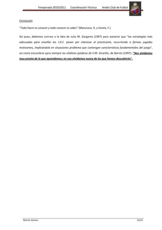 Temporada 2010/2011       Coordinación Técnica      Andés Club de Futbol



Conclusión

"Todo hacer es conocer y todo conocer es saber" (Maturana, H, y Varela, F.)

Así pues, debemos unirnos a la idea de Julio M. Garganta (1997) para aseverar que "las estrategias más
adecuadas para enseñar los J.D.C. pasan por interesar al practicante, recurriendo a formas jugadas
motivantes, implicándolo en situaciones problema que contengan características fundamentales del juego",
así como encumbrar para siempre las célebres palabras de E.M. Girardin, de Barrón (1997): "Nos olvidamos
muy pronto de lo que aprendemos; no nos olvidamos nunca de los que hemos descubierto".




   Marino Solares                                                                          14/33
 