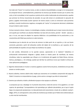 Temporada 2010/2011       Coordinación Técnica       Andés Club de Futbol



   Con todo este "tesoro" en nuestras manos, se abre un abanico de posibilidades a escoger en la manipulación
   de semejante fortuna. Lamentablemente, predominan los técnicos que deciden transitar por el camino más
   corto, el de la comodidad, el de la puesta en práctica de los estilos tradicionales de entrenamiento, aquellos
   que priorizan las formas mecanicistas de proceder, los que sólo toman en consideración la ejecución de
   gestos y jugadas memorizadas (suelen aparecer de manera exacta a como se entrenaron cada quinientos
   partidos), creando transferencias negativas, encargados de "castrar" el componente decisional, olvidándose
   de que lo ideal es saber resolver.

   Se hace necesario retocar, mejorar, la metodología a emplear, entendiendo que la mejor manera de entrenar
   será aquella que manifieste una absoluta fidelidad a las fases del acto táctico, percibir – decidir - ejecutar, y
   que, a la vez, sea capaz de adaptar los aspectos didácticos a las posibilidades de los practicantes y a las
   características del fútbol que practican en cada momento.

   Entendemos que la elección de una forma de entrenar no debe partir de un capricho y sí de una fuerte
   convicción, generada a partir del exhaustivo análisis del objeto de la enseñanza y, por supuesto, de las
   particularidades de aquellos a los que dirigir esa enseñanza: los sujetos.

   En este sentido, últimamente se ha querido avanzar, apareciendo en la "palestra" futbolística el
   archiconocido entrenamiento integrado o global, donde se intenta poner de manifiesto, de manera
   simultánea, todas las capacidades que influyen en el rendimiento del jugador de fútbol (físicas, técnicas,
   tácticas, psicológicas...). Sin embargo, quedan por derribar los auténticos muros que impiden la eficacia de
   estas aplicaciones pedagógicas:

1.- Seguimos obsesionados en inculcar a nuestros jugadores nuestra forma de pensar, olvidándonos de que ellos
   poseen un cerebro propio.

2.- Nuestra soberbia, creemos saberlo todo, impide que avancemos en la verdadera comprensión del juego del
   fútbol. Si nosotros no comprendemos el juego, ¿cómo vamos a conseguir que ellos lo comprendan?

3.- Creemos que soltando un balón y dividiendo el grupo en dos equipos es suficiente.

   La propuesta que voy a desplegar en el presente documento, tratará de acercar al los jugadores a un nivel
   superior de aprendizaje "correspondiente al de aprendizaje por reflexión descubridora, por el que el sujeto
   llega a la comprensión (productora), ó al descubrimiento del conocimiento a través de su reflexión creativa",
   (Bigge, 1977), en contraposición a otros estilos de enseñanza que olvidan que el fútbol está condicionado por
   su alto nivel de incertidumbre.




       Marino Solares                                                                                 18/33
 